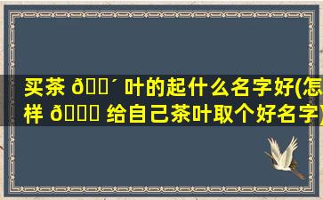 买茶 🌴 叶的起什么名字好(怎样 🐅 给自己茶叶取个好名字)